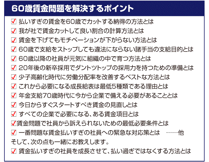 ・払いすぎの賃金を６０歳でカットする納得の方法とは・我が社で賃金カットして良い割合の計算方法とは・賃金を下げてもモチベーションが下がらない方法とは・６０歳で支給をストップしても違法にならない諸手当の支給目的とは・６０歳以降の社員が元気に組織の中で育つ方法とは・２０年後の新卒採用でダントツトップの採用力を持つための準備とは・少子高齢化時代に労働分配率を改善するベストな方法とは・これから必要になる成長給表は最低５種類である理由とは・年金支給７０歳時代に今から企業で備える必要があることとは・今日からすぐスタートすべき賃金の見直しとは・すべての企業で必要になる、ある賃金項目とは・賃金問題で社員から訴えられないための最低必要条件とは・一番問題な賃金払いすぎの社員への緊急な対応策とは　……他 注意すべきポイントをきちんと説明します。 そして、次の点も一緒にお教えします。・賃金払いすぎの社員を成長させて、払い過ぎではなくする方法とは