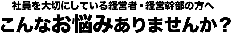 社員を大切にしている経営者・経営幹部の方へこんなお悩みありませんか？