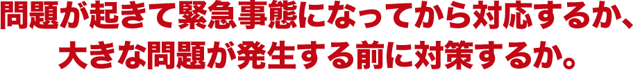 問題が起きて緊急事態になってから対応するか、 大きな問題が発生する前に対策するか。 