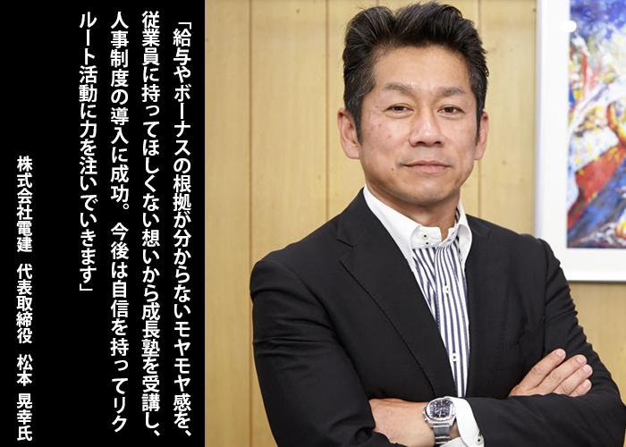 「給与やボーナスの根拠が分からないモヤモヤ感を、従業員に持ってほしくない想いから成長塾を受講し、人事制度の導入に成功。今後は自信を持ってリクルート活動に力を注いでいきます」株式会社電建　代表取締役　松本晃幸　氏（写真）