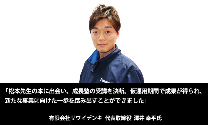 「松本先生の本に出会い、成長塾の受講を決断。仮運用期間で成果が得られ、新たな事業に向けた一歩を踏み出すことができました」有限会社サワイデンキ　代表取締役　澤井幸平 氏