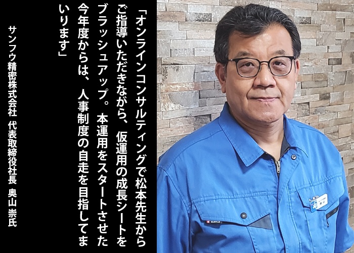 「オンラインコンサルティングで松本先生からご指導いただきながら、仮運用の成長シートをブラッシュアップ。本運用をスタートさせた今年度からは、人事制度の自走を目指してまいります」サンフウ精密株式会社　代表取締役社長 奥山 崇　氏