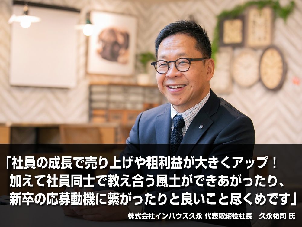 「社員の成長で売り上げや粗利益が大きくアップ！ 加えて社員同士で教え合う風土ができあがったり、新卒の応募動機に繋がったりと良いこと尽くめです」株式会社インハウス久永　代表取締役社長　久永祐司 氏