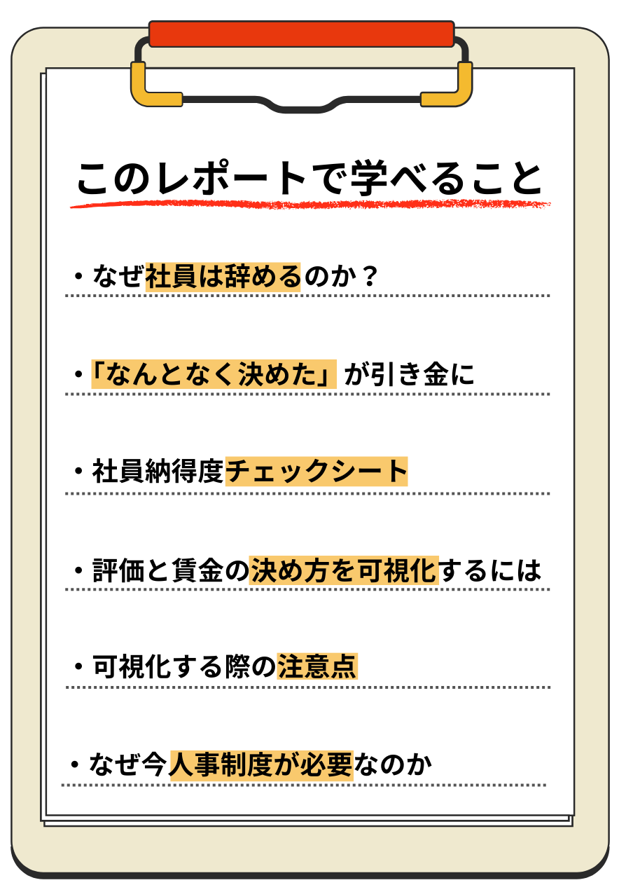 このレポートで学べること。・なぜ社員は辞めるのか？・「なんとなく決めた」が引き金に・社員納得度チェックシート・評価と賃金の決め方を可視化するには・可視化する際の注意点・なぜ今人事制度が必要なのか