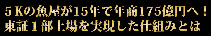 5Kの魚屋が15年で年商175億円へ！東証１部上場を実現した仕組みとは